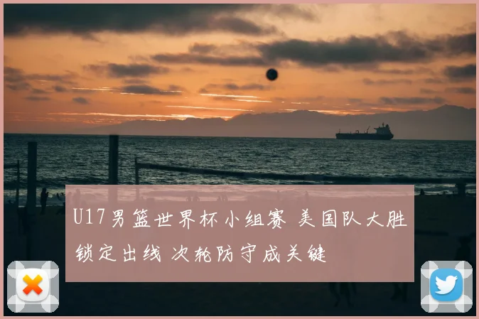 U17男篮世界杯小组赛 美国队大胜锁定出线 次轮防守成关键