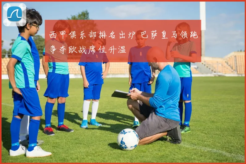 西甲俱乐部排名出炉 巴萨皇马领跑争夺欧战席位升温
