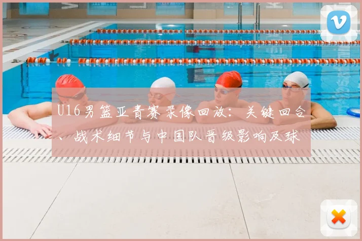 U16男篮亚青赛录像回放：关键回合、战术细节与中国队晋级影响及球员表现回顾