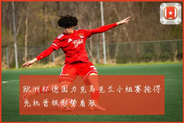 欧洲杯德国力克乌克兰小组赛抢得先机晋级形势看涨