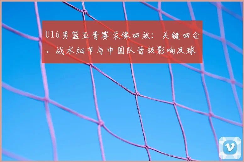 U16男篮亚青赛录像回放：关键回合、战术细节与中国队晋级影响及球员表现回顾