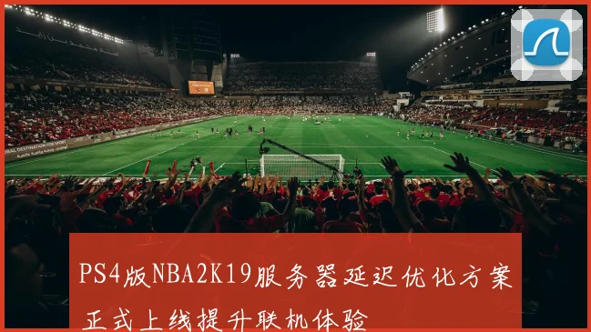 PS4版NBA2K19服务器延迟优化方案正式上线提升联机体验