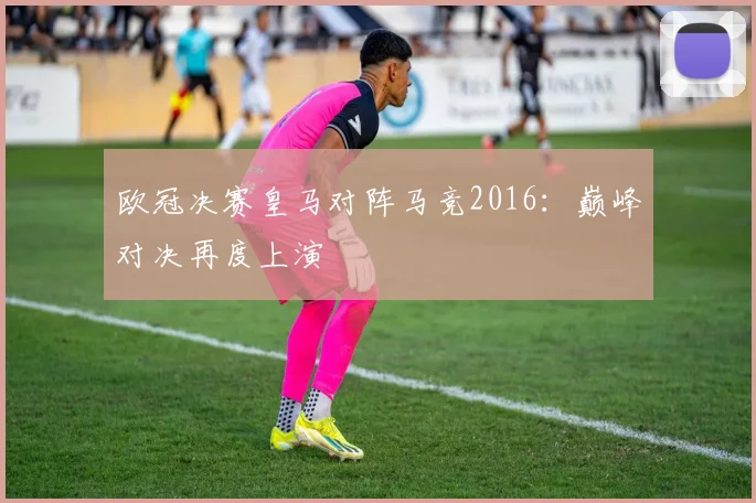 欧冠决赛皇马对阵马竞2016:巅峰对决再度上演