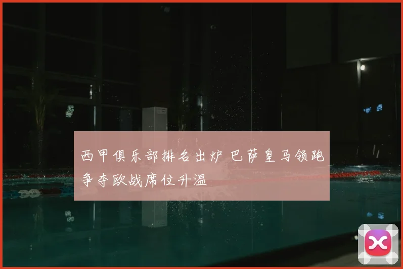 西甲俱乐部排名出炉 巴萨皇马领跑争夺欧战席位升温