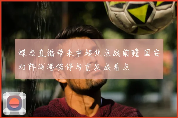 蝶恋直播带来中超焦点战前瞻 国安对阵海港伤停与首发成看点