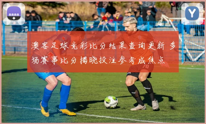 澳客足球竞彩比分结果查询更新 多场赛事比分揭晓投注参考成焦点