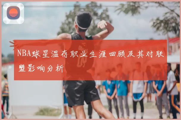 NBA球星温存职业生涯回顾及其对联盟影响分析