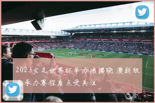 2023女足世界杯举办地揭晓 澳新联合承办赛程看点受关注