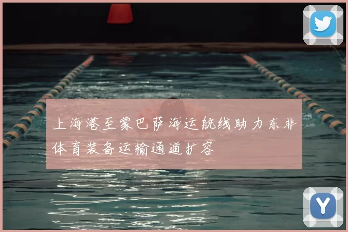 上海港至蒙巴萨海运航线助力东非体育装备运输通道扩容