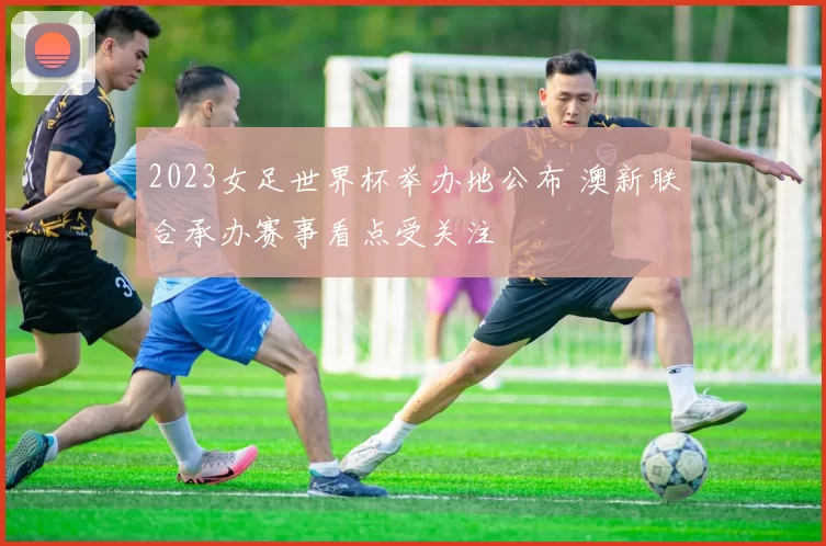 2023女足世界杯举办地公布 澳新联合承办赛事看点受关注