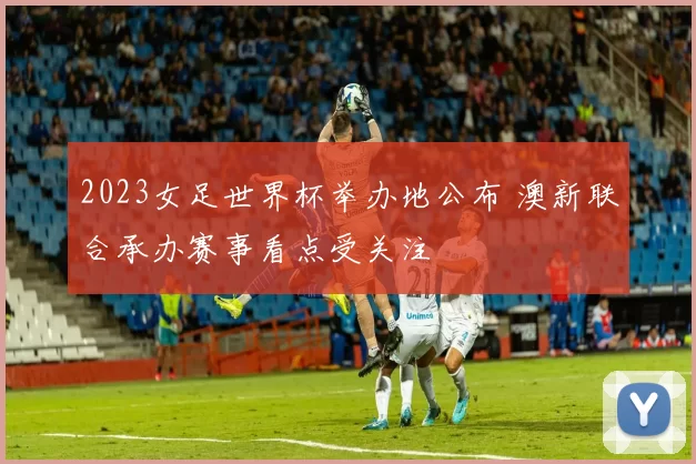 2023女足世界杯举办地公布 澳新联合承办赛事看点受关注