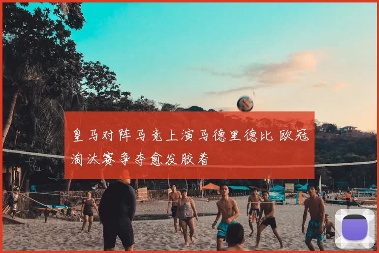 皇马对阵马竞上演马德里德比 欧冠淘汰赛争夺愈发胶着