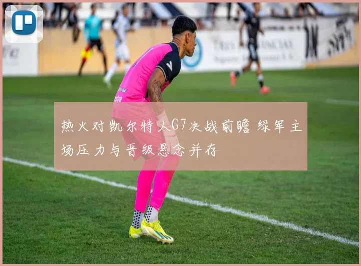 热火对凯尔特人G7决战前瞻 绿军主场压力与晋级悬念并存