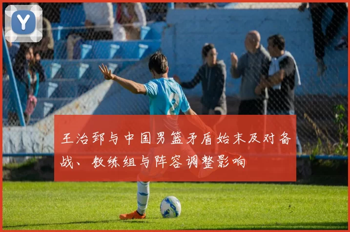 王治郅与中国男篮矛盾始末及对备战、教练组与阵容调整影响