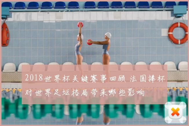 2018世界杯关键赛事回顾 法国捧杯对世界足坛格局带来哪些影响