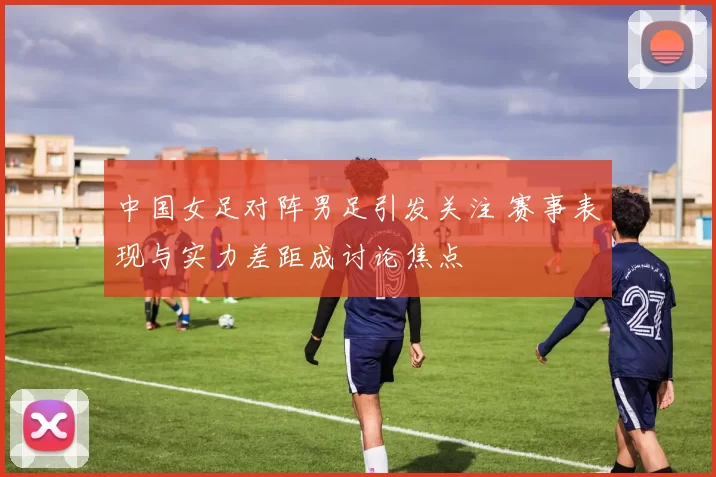 中国女足对阵男足引发关注 赛事表现与实力差距成讨论焦点