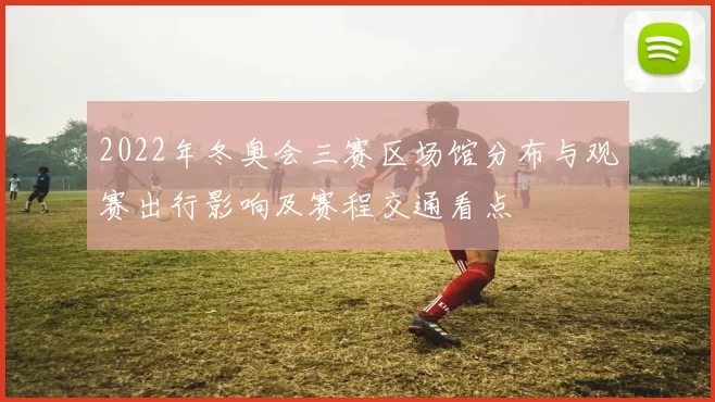 2022年冬奥会三赛区场馆分布与观赛出行影响及赛程交通看点