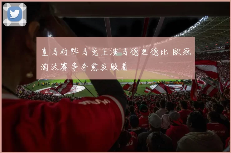 皇马对阵马竞上演马德里德比 欧冠淘汰赛争夺愈发胶着