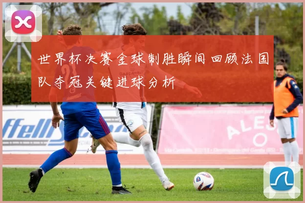 世界杯决赛金球制胜瞬间回顾法国队夺冠关键进球分析