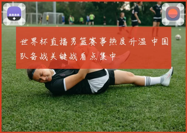 世界杯直播男篮赛事热度升温 中国队备战关键战看点集中