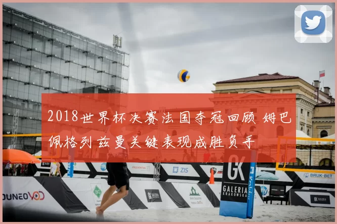 2018世界杯决赛法国夺冠回顾 姆巴佩格列兹曼关键表现成胜负手