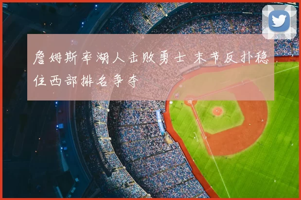 詹姆斯率湖人击败勇士 末节反扑稳住西部排名争夺