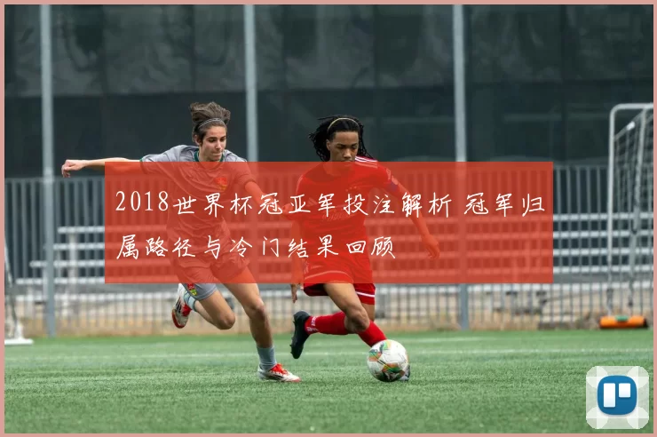 2018世界杯冠亚军投注解析 冠军归属路径与冷门结果回顾