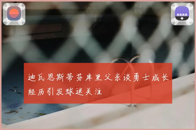 迪瓦恩斯蒂芬库里父亲谈勇士成长经历引发球迷关注