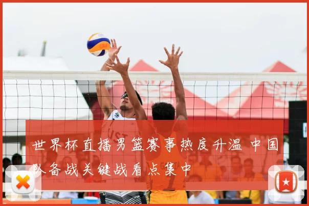 世界杯直播男篮赛事热度升温 中国队备战关键战看点集中