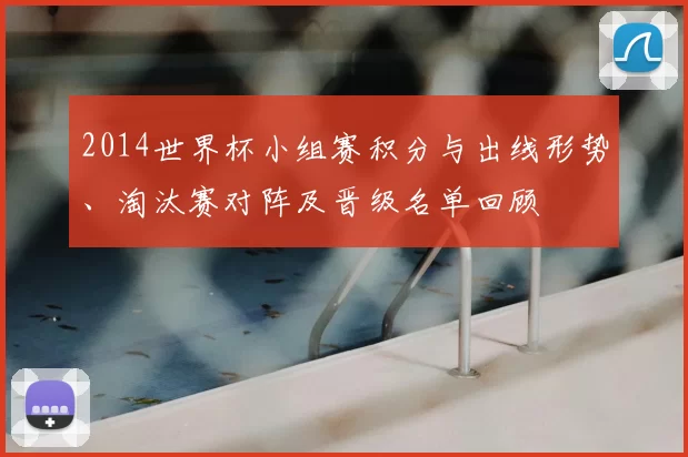 2014世界杯小组赛积分与出线形势、淘汰赛对阵及晋级名单回顾