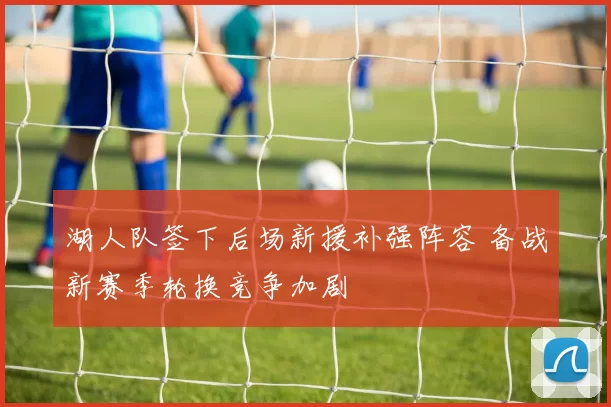 湖人队签下后场新援补强阵容 备战新赛季轮换竞争加剧