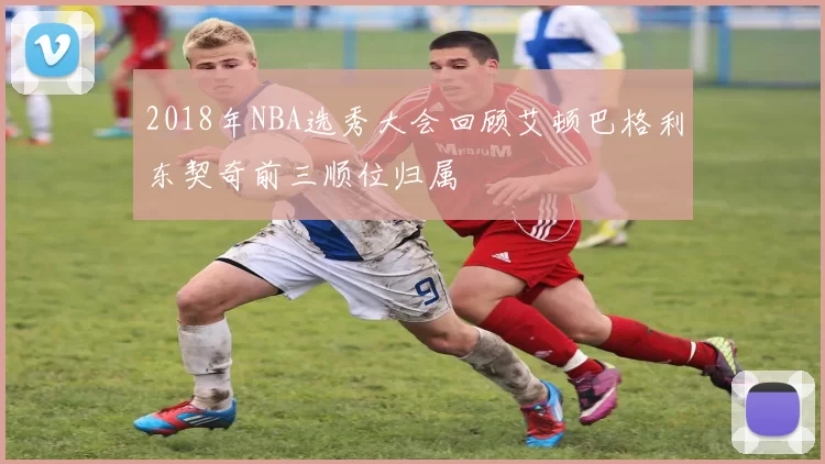 2018年NBA选秀大会回顾艾顿巴格利东契奇前三顺位归属