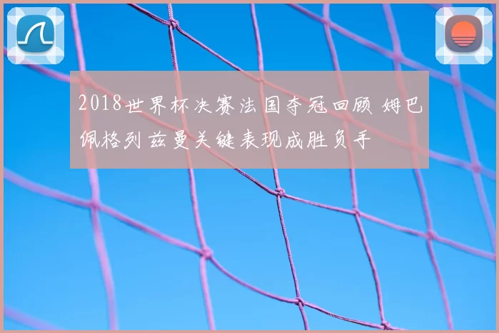 2018世界杯决赛法国夺冠回顾 姆巴佩格列兹曼关键表现成胜负手