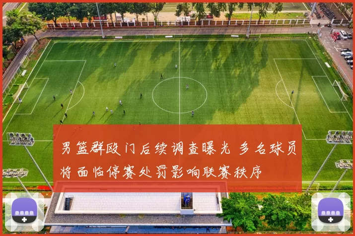 男篮群殴门后续调查曝光 多名球员将面临停赛处罚影响联赛秩序