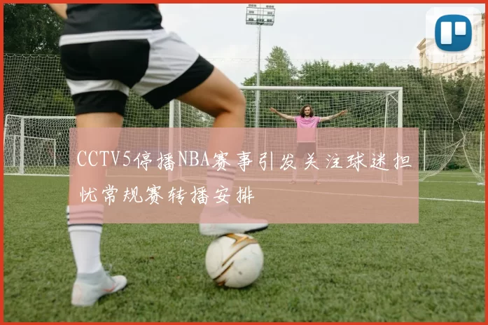 CCTV5停播NBA赛事引发关注球迷担忧常规赛转播安排