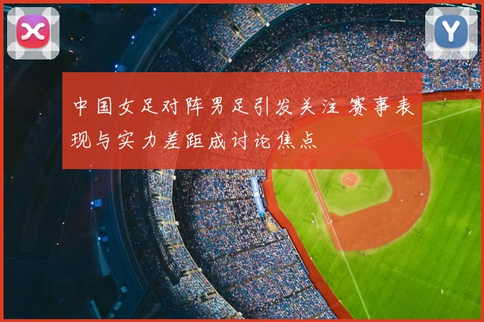 中国女足对阵男足引发关注 赛事表现与实力差距成讨论焦点