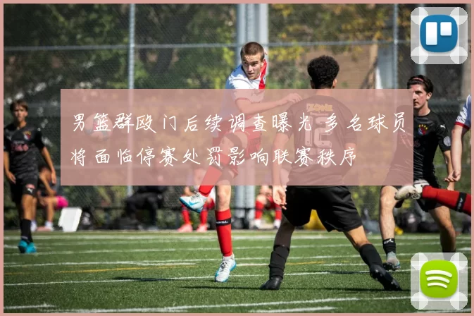 男篮群殴门后续调查曝光 多名球员将面临停赛处罚影响联赛秩序