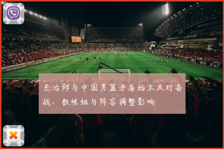王治郅与中国男篮矛盾始末及对备战、教练组与阵容调整影响