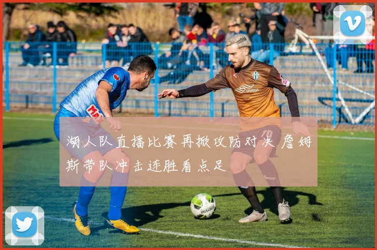 湖人队直播比赛再掀攻防对决 詹姆斯带队冲击连胜看点足