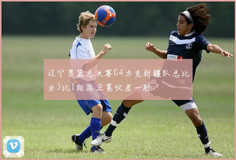 辽宁男篮总决赛G4力克新疆队总比分3比1距离卫冕仅差一胜