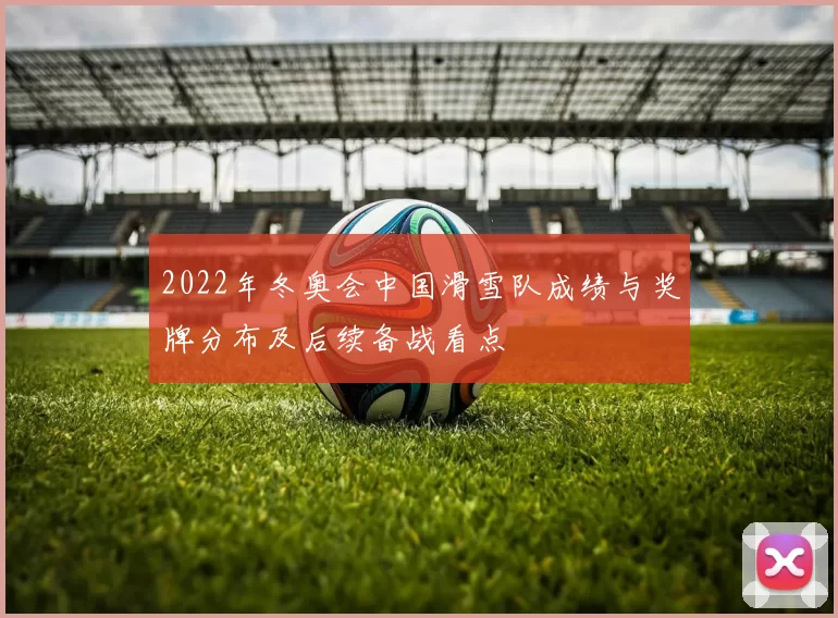 2022年冬奥会中国滑雪队成绩与奖牌分布及后续备战看点