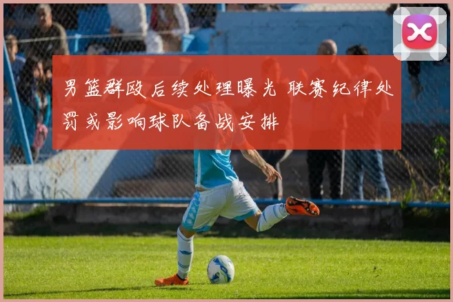 男篮群殴后续处理曝光 联赛纪律处罚或影响球队备战安排