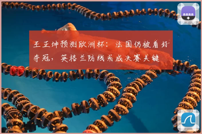 王正坤预测欧洲杯：法国仍被看好夺冠，英格兰防线或成决赛关键