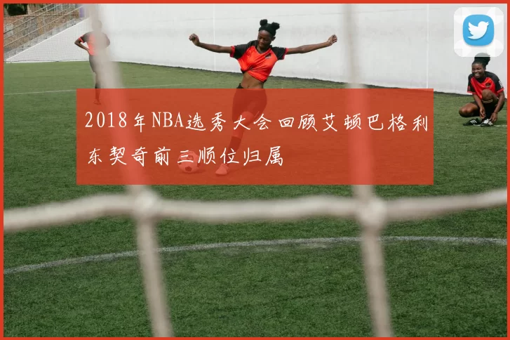 2018年NBA选秀大会回顾艾顿巴格利东契奇前三顺位归属