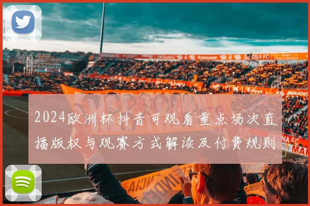 2024欧洲杯抖音可观看重点场次直播版权与观赛方式解读及付费规则