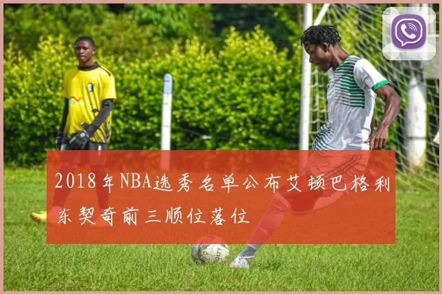 2018年NBA选秀名单公布艾顿巴格利东契奇前三顺位落位