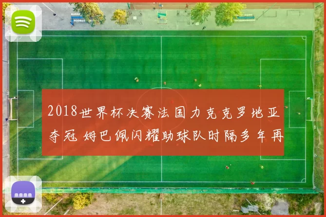 2018世界杯决赛法国力克克罗地亚夺冠 姆巴佩闪耀助球队时隔多年再登巅峰